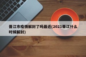晋江市疫情解封了吗最近(2021晋江什么时候解封)