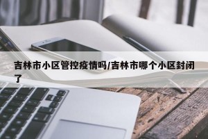 吉林市小区管控疫情吗/吉林市哪个小区封闭了