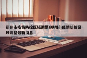 郑州市疫情防控区域调整/郑州市疫情防控区域调整最新消息