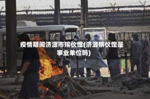 疫情期间济源市殡仪馆(济源殡仪馆是事业单位吗)