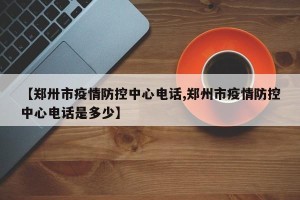 【郑卅市疫情防控中心电话,郑州市疫情防控中心电话是多少】