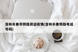 吉林长春市铁路货运疫情(吉林长春铁路电话号码)