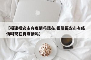 【福建福安市有疫情吗现在,福建福安市有疫情吗现在有疫情吗】