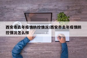 西安市去年疫情防控情况/西安市去年疫情防控情况怎么样
