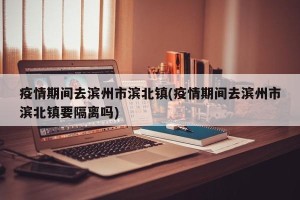 疫情期间去滨州市滨北镇(疫情期间去滨州市滨北镇要隔离吗)