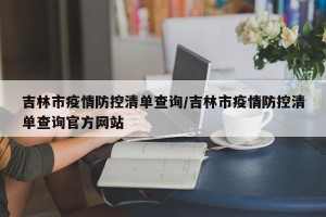 吉林市疫情防控清单查询/吉林市疫情防控清单查询官方网站