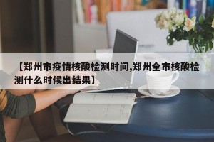 【郑州市疫情核酸检测时间,郑州全市核酸检测什么时候出结果】