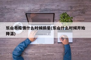 乐山市疫情什么时候摘星(乐山什么时候开始降温)