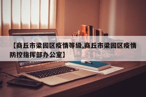 【商丘市梁园区疫情等级,商丘市梁园区疫情防控指挥部办公室】