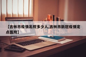 【吉林市疫情出院多少人,吉林市新冠疫情定点医院】