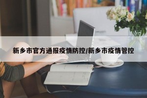 新乡市官方通报疫情防控/新乡市疫情管控