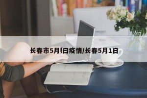 长春市5月l曰疫情/长春5月1日