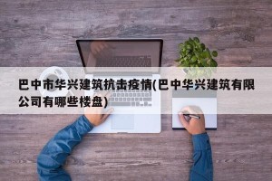 巴中市华兴建筑抗击疫情(巴中华兴建筑有限公司有哪些楼盘)