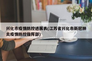 兴化市疫情防控进展表(江苏省兴化市新冠肺炎疫情防控指挥部)