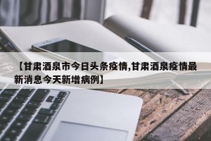 【甘肃酒泉市今日头条疫情,甘肃酒泉疫情最新消息今天新增病例】