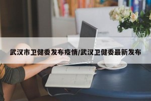 武汉市卫健委发布疫情/武汉卫健委最新发布