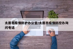 太原市疫情防护办公室/太原市疫情防控办询问电话