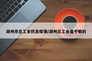 湖州市总工会抗击疫情/湖州总工会是干嘛的