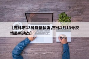 【吉林市13号疫情状况,吉林1月13号疫情最新动态】
