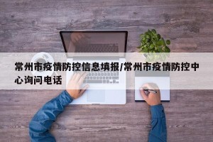 常州市疫情防控信息填报/常州市疫情防控中心询问电话