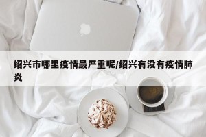 绍兴市哪里疫情最严重呢/绍兴有没有疫情肺炎