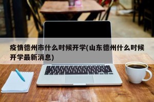 疫情德州市什么时候开学(山东德州什么时候开学最新消息)