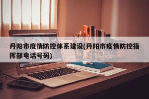丹阳市疫情防控体系建设(丹阳市疫情防控指挥部电话号码)