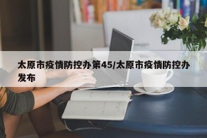 太原市疫情防控办第45/太原市疫情防控办发布