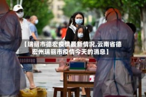 【瑞丽市德宏疫情最新情况,云南省德宏州瑞丽市疫情今天的消息】