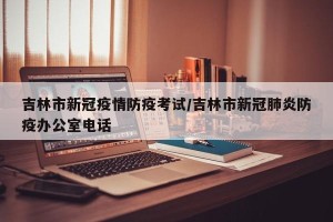 吉林市新冠疫情防疫考试/吉林市新冠肺炎防疫办公室电话
