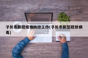 子长市新冠疫情防控工作(子长市新型冠状病毒)