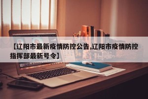 【辽阳市最新疫情防控公告,辽阳市疫情防控指挥部最新号令】
