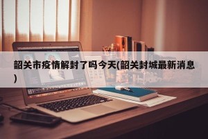 韶关市疫情解封了吗今天(韶关封城最新消息)