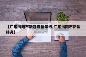 【广东揭阳市新冠疫情等级,广东揭阳市新型肺炎】