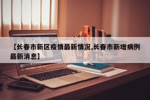 【长春市新区疫情最新情况,长春市新增病例最新消息】
