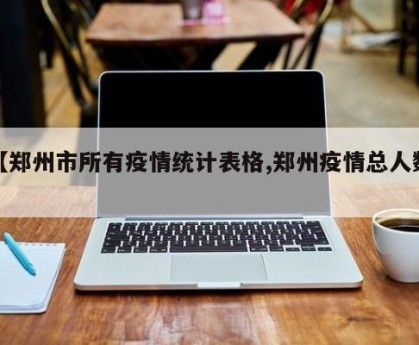 【郑州市所有疫情统计表格,郑州疫情总人数】