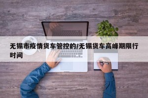无锡市疫情货车管控的/无锡货车高峰期限行时间