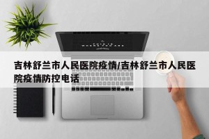 吉林舒兰市人民医院疫情/吉林舒兰市人民医院疫情防控电话