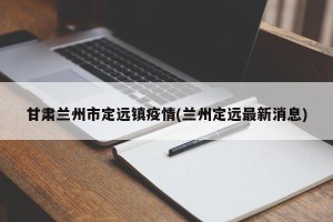 甘肃兰州市定远镇疫情(兰州定远最新消息)