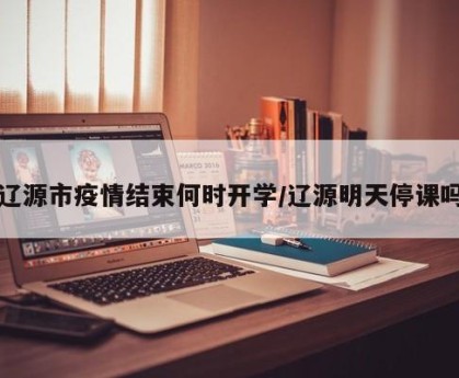 辽源市疫情结束何时开学/辽源明天停课吗