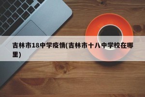 吉林市18中学疫情(吉林市十八中学校在哪里)