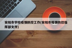 安阳市学校疫情防控工作(安阳市疫情防控指挥部文件)