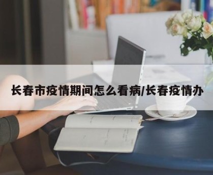 长春市疫情期间怎么看病/长春疫情办