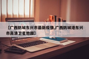 【广西防城东兴市最新疫情,广西防城港东兴市高清卫星地图】