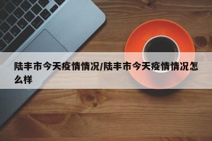 陆丰市今天疫情情况/陆丰市今天疫情情况怎么样