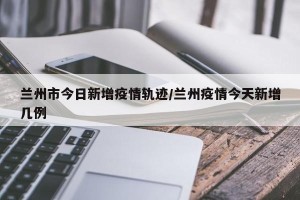 兰州市今日新增疫情轨迹/兰州疫情今天新增几例
