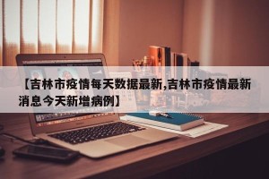 【吉林市疫情每天数据最新,吉林市疫情最新消息今天新增病例】
