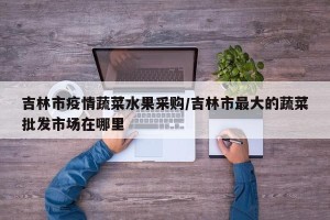 吉林市疫情蔬菜水果采购/吉林市最大的蔬菜批发市场在哪里