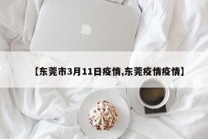 【东莞市3月11日疫情,东莞疫情疫情】