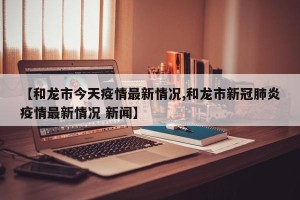 【和龙市今天疫情最新情况,和龙市新冠肺炎疫情最新情况 新闻】